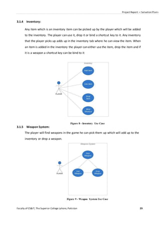 Project Report: < Salvation Plan>
Faculty of CS&IT, The Superior College Lahore, Pakistan 29
3.1.4 Inventory:
Any item which is an inventory item can be picked up by the player which will be added
to the inventory. The player can use it, drop it or bind a shortcut key to it. Any inventory
that the player picks up adds up in the inventory tab where he can view the item. When
an item is added in the inventory the player can either use the item, drop the item and if
it is a weapon a shortcut key can be bind to it
Figure 8 - Inventory Use Case
3.1.5 Weapon System:
The player will find weapons in the game he can pick them up which will add up to the
inventory or drop a weapon.
Figure 9 - Weapon System Use Case
 