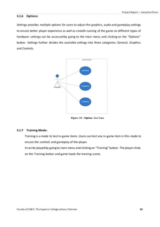 Project Report: < Salvation Plan>
Faculty of CS&IT, The Superior College Lahore, Pakistan 30
3.1.6 Options:
Settings provides multiple options for users to adjust the graphics, audio and gameplay settings
to ensure better player experience as well as smooth running of the game on different types of
hardware settings can be accessed by going to the main menu and clicking on the “Options”
button. Settings further divides the available settings into three categories: General, Graphics
and Controls.
Figure 10 - Options Use Case
3.1.7 Training Mode:
Training is a mode to test in-game items. Users can test any in-game item in this mode to
ensure the controls and gameplay of the player.
It can be played by going to main menu and clicking on “Training”button. The player clicks
on the Training button and game loads the training scene.
 