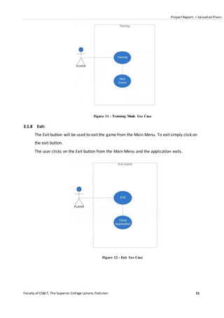 Project Report: < Salvation Plan>
Faculty of CS&IT, The Superior College Lahore, Pakistan 31
Figure 11 - Training Mode Use Case
3.1.8 Exit:
The Exit button will be used to exit the game from the Main Menu. To exit simply click on
the exit button.
The user clicks on the Exit button from the Main Menu and the application exits.
Figure 12 - Exit Use Case
 