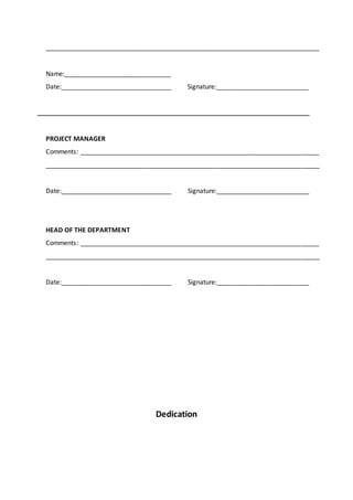 _____________________________________________________________________________
Name:______________________________
Date:_______________________________ Signature:__________________________
PROJECT MANAGER
Comments: ___________________________________________________________________
_____________________________________________________________________________
Date:_______________________________ Signature:__________________________
HEAD OF THE DEPARTMENT
Comments: ___________________________________________________________________
_____________________________________________________________________________
Date:_______________________________ Signature:__________________________
Dedication
 