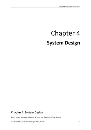Project Report: < Salvation Plan>
Faculty of CS&IT, The Superior College Lahore, Pakistan 2
Chapter 4
System Design
Chapter 4: System Design
This Chapter includes Different Models and diagrams of the System
 