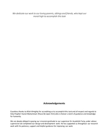 We dedicate our work to our loving parents, siblings and friends, who kept our
moral high to accomplish this task
Acknowledgements
Countless thanks to Allah Almighty for accrediting us to accomplish this task and all respect and regards to
Holy Prophet Hazrat Muhammad (Peace Be Upon Him) who is forever a torch of guidance and knowledge
for humanity.
We are deeply obliged in paying our sincerest gratitude to our supervisor Sir Asadullah Tariq, under whose
supervision we completed our design and development work. He has supported us throughout our research
work with his patience, support and helpful guidance for improving our work.
 