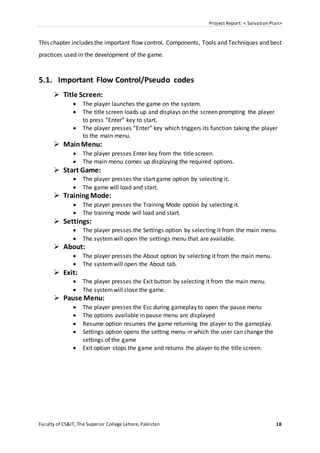 Project Report: < Salvation Plan>
Faculty of CS&IT, The Superior College Lahore, Pakistan 18
This chapter includes the important flow control, Components, Tools and Techniques and best
practices used in the development of the game.
5.1. Important Flow Control/Pseudo codes
 Title Screen:
 The player launches the game on the system.
 The title screen loads up and displays on the screen prompting the player
to press “Enter” key to start.
 The player presses “Enter” key which triggers its function taking the player
to the main menu.
 MainMenu:
 The player presses Enter key from the title screen.
 The main menu comes up displaying the required options.
 Start Game:
 The player presses the start game option by selecting it.
 The game will load and start.
 Training Mode:
 The player presses the Training Mode option by selecting it.
 The training mode will load and start.
 Settings:
 The player presses the Settings option by selecting it from the main menu.
 The systemwill open the settings menu that are available.
 About:
 The player presses the About option by selecting it from the main menu.
 The systemwill open the About tab.
 Exit:
 The player presses the Exit button by selecting it from the main menu.
 The systemwill close the game.
 Pause Menu:
 The player presses the Esc during gameplay to open the pause menu
 The options available in pause menu are displayed
 Resume option resumes the game returning the player to the gameplay.
 Settings option opens the setting menu in which the user can change the
settings of the game
 Exit option stops the game and returns the player to the title screen.
 