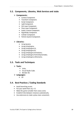 Project Report: < Salvation Plan>
Faculty of CS&IT, The Superior College Lahore, Pakistan 19
5.2. Components, Libraries, Web Services and stubs
 Components:
 Camera Component.
 Transform Component.
 Script Component.
 Light Component.
 GUI Layer Component.
 Flare Layer Component.
 Audio Listener Component.
 Rigid Body Component.
 Collider Component.
 Particle System Component.
 Libraries:
 Using System;
 Using UnityEngine;
 Using UnityEngine.UI;
 Using UnityEngine.AI;
 Using UnityEngine.Animations;
 Using UnityEngine.ParticleSystemJobs;
 Using UnityEngine.UIElements;
5.3. Tools and Techniques
 Tools:
 Unity.
 Visual Studio Code.
 Blender 3D.
 Languages:
 C#
5.4. Best Practices / Coding Standards
 Avoid branching assets.
 Put your world floor at y = 0.
 Make the game runnable from every scene.
 Establish links between instances automatically.
 Use extensions to make syntax more convenient.
 