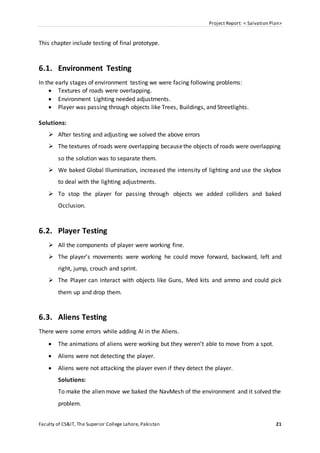 Project Report: < Salvation Plan>
Faculty of CS&IT, The Superior College Lahore, Pakistan 21
This chapter include testing of final prototype.
6.1. Environment Testing
In the early stages of environment testing we were facing following problems:
 Textures of roads were overlapping.
 Environment Lighting needed adjustments.
 Player was passing through objects like Trees, Buildings, and Streetlights.
Solutions:
 After testing and adjusting we solved the above errors
 The textures of roads were overlapping becausethe objects of roads were overlapping
so the solution was to separate them.
 We baked Global Illumination, increased the intensity of lighting and use the skybox
to deal with the lighting adjustments.
 To stop the player for passing through objects we added colliders and baked
Occlusion.
6.2. Player Testing
 All the components of player were working fine.
 The player’s movements were working he could move forward, backward, left and
right, jump, crouch and sprint.
 The Player can interact with objects like Guns, Med kits and ammo and could pick
them up and drop them.
6.3. Aliens Testing
There were some errors while adding AI in the Aliens.
 The animations of aliens were working but they weren’t able to move from a spot.
 Aliens were not detecting the player.
 Aliens were not attacking the player even if they detect the player.
Solutions:
To make the alien move we baked the NavMesh of the environment and it solved the
problem.
 