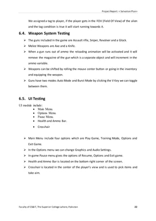 Project Report: < Salvation Plan>
Faculty of CS&IT, The Superior College Lahore, Pakistan 22
We assigned a tag to player, if the player gets in the FOV (Field Of View) of the alien
and the tag condition is true it will start running towards it.
6.4. Weapon System Testing
 The guns included in the game are Assault rifle, Sniper, Revolver and a Glock.
 Melee Weapons are Axe and a Knife.
 When a gun runs out of ammo the reloading animation will be activated and it will
remove the magazine of the gun which is a separate object and will increment in the
ammo variable.
 Weapons can be shifted by rolling the mouse center button or going in the inventory
and equipping the weapon.
 Guns have two modes Auto Mode and Burst Mode by clicking the V Key we can toggle
between them.
6.5. UI Testing
UI module include:
 Main Menu.
 Options Menu.
 Pause Menu.
 Health and Ammo Bar.
 Crosshair
 Main Menu include four options which are Play Game, Training Mode, Options and
Exit Game.
 In the Options menu we can change Graphics and Audio Settings.
 In-game Pause menu gives the options of Resume, Options and Exit game.
 Health and Ammo Bar is located on the bottom right corner of the screen.
 Crosshair is located in the center of the player’s view and is used to pick items and
take aim.
 
