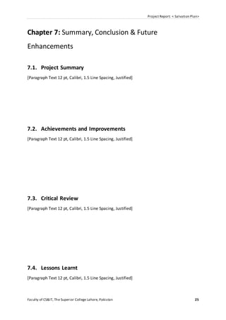 Project Report: < Salvation Plan>
Faculty of CS&IT, The Superior College Lahore, Pakistan 25
Chapter 7: Summary, Conclusion & Future
Enhancements
7.1. Project Summary
[Paragraph Text 12 pt, Calibri, 1.5 Line Spacing, Justified]
7.2. Achievements and Improvements
[Paragraph Text 12 pt, Calibri, 1.5 Line Spacing, Justified]
7.3. Critical Review
[Paragraph Text 12 pt, Calibri, 1.5 Line Spacing, Justified]
7.4. Lessons Learnt
[Paragraph Text 12 pt, Calibri, 1.5 Line Spacing, Justified]
 