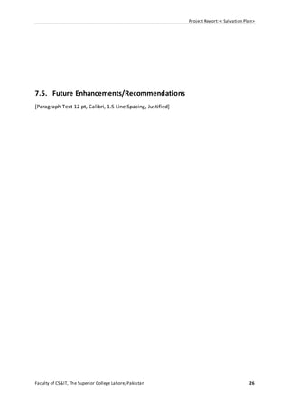 Project Report: < Salvation Plan>
Faculty of CS&IT, The Superior College Lahore, Pakistan 26
7.5. Future Enhancements/Recommendations
[Paragraph Text 12 pt, Calibri, 1.5 Line Spacing, Justified]
 