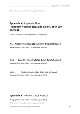 Project Report: < Salvation Plan>
Faculty of CS&IT, The Superior College Lahore, Pakistan 28
[Between 4 to 8 lines describe what is this appendix all about]
Appendix A: Appendix Title
[Appendix Heading 1]: [20 pt, Calibri, Bold, Left
aligned]
Text in 12-Point Size, Times New Roman, 1.5 Line Spacing.
A.1. First Level heading [16 pt, Calibri, Bold, Left aligned]
[Paragraph Text 12 pt, Calibri, 1.5 Line Spacing, Justified]
A.1.1. Second level heading [14 pt, Calibri, Bold, Left aligned]
[Paragraph Text 12 pt, Calibri, 1.5 Line Spacing, Justified]
A.1.1.1. Third level heading [12 pt, Calibri, Bold, Left aligned]
[Paragraph Text 12 pt, Calibri, 1.5 Line Spacing, Justified]
Appendix B: Administrator Manual
[Paragraph Text 12 pt, Calibri, 1.5 Line Spacing, Justified]
[Between 4 to 8 lines describe what is this appendix all about]
 