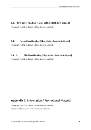 Project Report: < Salvation Plan>
Faculty of CS&IT, The Superior College Lahore, Pakistan 29
B.1. First Level heading [16 pt, Calibri, Bold, Left aligned]
[Paragraph Text 12 pt, Calibri, 1.5 Line Spacing, Justified]
B.1.1. Second level heading [14 pt, Calibri, Bold, Left aligned]
[Paragraph Text 12 pt, Calibri, 1.5 Line Spacing, Justified]
B.1.1.1. Third level heading [12 pt, Calibri, Bold, Left aligned]
[Paragraph Text 12 pt, Calibri, 1.5 Line Spacing, Justified]
Appendix C: Information / Promotional Material
[Paragraph Text 12 pt, Calibri, 1.5 Line Spacing, Justified]
[Between 4 to 8 lines describe what is this appendix all about]
 