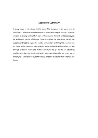 Executive Summary
A story mode is introduced in the game. The character is an agent sent to
infiltrate a city which is under control of Aliens and they’ve set-up a machine
which isabsorbing Earth’s life force if nothing isdone the Earth will be destroyed.
He will search for the Safe house. Once he reaches the Safe House he will find
supplies and food to regain his health, ammunition for killing the enemies and
surviving, and a map to locate the device and enemies.He will then fight his way
through different Aliens and mutated creatures to get to the life-absorbing
machine and plant the bomb on it. After planting the bomb he has to get out of
the city to a safe location out of the range of bomb blast and then detonate the
bomb.
 