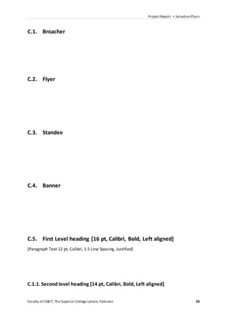 Project Report: < Salvation Plan>
Faculty of CS&IT, The Superior College Lahore, Pakistan 30
C.1. Broacher
C.2. Flyer
C.3. Standee
C.4. Banner
C.5. First Level heading [16 pt, Calibri, Bold, Left aligned]
[Paragraph Text 12 pt, Calibri, 1.5 Line Spacing, Justified]
C.1.1. Second level heading [14 pt, Calibri, Bold, Left aligned]
 