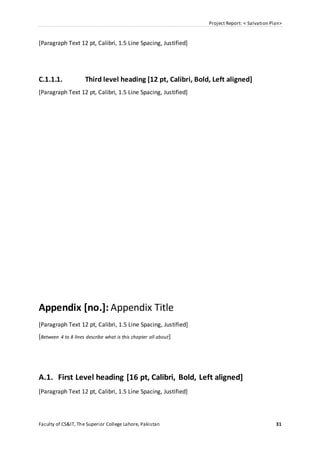 Project Report: < Salvation Plan>
Faculty of CS&IT, The Superior College Lahore, Pakistan 31
[Paragraph Text 12 pt, Calibri, 1.5 Line Spacing, Justified]
C.1.1.1. Third level heading [12 pt, Calibri, Bold, Left aligned]
[Paragraph Text 12 pt, Calibri, 1.5 Line Spacing, Justified]
Appendix [no.]: Appendix Title
[Paragraph Text 12 pt, Calibri, 1.5 Line Spacing, Justified]
[Between 4 to 8 lines describe what is this chapter all about]
A.1. First Level heading [16 pt, Calibri, Bold, Left aligned]
[Paragraph Text 12 pt, Calibri, 1.5 Line Spacing, Justified]
 