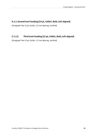 Project Report: < Salvation Plan>
Faculty of CS&IT, The Superior College Lahore, Pakistan 32
A.1.1.Second level heading [14 pt, Calibri, Bold, Left aligned]
[Paragraph Text 12 pt, Calibri, 1.5 Line Spacing, Justified]
C.1.1.2. Third level heading [12 pt, Calibri, Bold, Left aligned]
[Paragraph Text 12 pt, Calibri, 1.5 Line Spacing, Justified]
 