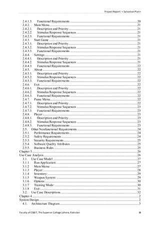Project Report: < Salvation Plan>
Faculty of CS&IT, The Superior College Lahore, Pakistan iii
2.4.1.3. Functional Requirements ...................................................................................20
2.4.2. Main Menu.............................................................................................................21
2.4.2.1. Description and Priority.....................................................................................21
2.4.2.2. Stimulus/Response Sequences ...........................................................................21
2.4.2.3. Functional Requirements ...................................................................................21
2.4.3. Start Game .............................................................................................................21
2.4.3.1. Description and Priority.....................................................................................21
2.4.3.2. Stimulus/Response Sequences ...........................................................................21
2.4.3.3. Functional Requirements ...................................................................................21
2.4.4. Settings ..................................................................................................................21
2.4.4.1. Description and Priority.....................................................................................21
2.4.4.2. Stimulus/Response Sequences ...........................................................................21
2.4.4.3. Functional Requirements ...................................................................................22
2.4.5. About .....................................................................................................................22
2.4.5.1. Description and Priority.....................................................................................22
2.4.5.2. Stimulus/Response Sequences ...........................................................................22
2.4.5.3. Functional Requirements ...................................................................................22
2.4.6. Exit.........................................................................................................................22
2.4.6.1. Description and Priority.....................................................................................22
2.4.6.2. Stimulus/Response Sequences ...........................................................................22
2.4.6.3. Functional Requirements ...................................................................................22
2.4.7. Pause Menu............................................................................................................22
2.4.7.1. Description and Priority.....................................................................................22
2.4.7.2. Stimulus/Response Sequences ...........................................................................23
2.4.7.3. Functional Requirements ...................................................................................23
2.4.8. Player .....................................................................................................................23
2.4.8.1. Description and Priority.....................................................................................23
2.4.8.2. Stimulus/Response Sequences ...........................................................................23
2.4.8.3. Functional Requirements ...................................................................................23
2.5. Other Nonfunctional Requirements ..........................................................................24
2.5.1. Performance Requirements....................................................................................24
2.5.2. Safety Requirements..............................................................................................24
2.5.3. Security Requirements...........................................................................................25
2.5.4. Software Quality Attributes...................................................................................25
2.5.5. Business Rules .......................................................................................................25
Chapter 3..................................................................................................................................26
Use Case Analysis....................................................................................................................26
3.1. Use Case Model ........................................................................................................27
3.1.1 Run Application:....................................................................................................27
3.1.2 Main Menu: ...........................................................................................................27
3.1.3 Player:....................................................................................................................28
3.1.4 Inventory:...............................................................................................................29
3.1.5 Weapon System: ....................................................................................................29
3.1.6 Options:..................................................................................................................30
3.1.7 Training Mode: ......................................................................................................30
3.1.8 Exit:........................................................................................................................31
3.2. Use Case Descriptions...............................................................................................32
Chapter 4....................................................................................................................................2
System Design............................................................................................................................2
4.1. Architecture Diagram..................................................................................................3
 