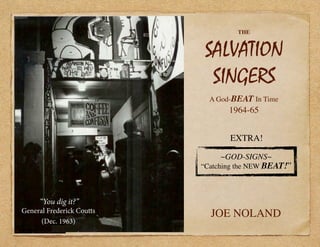THE
SALVATION
SINGERS
A God-BEAT In Time
1964-65
JOE NOLAND
~GOD-SIGNS~
“Catching the NEW BEAT!”
“You dig it?”
General Frederick Coutts
(Dec. 1963)
EXTRA!
 