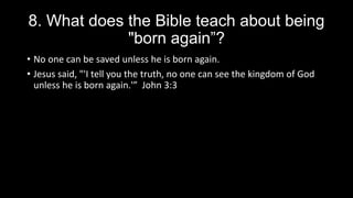 8. What does the Bible teach about being
"born again”?
• No one can be saved unless he is born again.
• Jesus said, "'I tell you the truth, no one can see the kingdom of God
unless he is born again.'” John 3:3
 