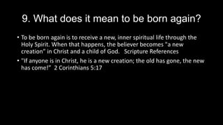 9. What does it mean to be born again?
• To be born again is to receive a new, inner spiritual life through the
Holy Spirit. When that happens, the believer becomes "a new
creation” in Christ and a child of God. Scripture References
• "If anyone is in Christ, he is a new creation; the old has gone, the new
has come!” 2 Corinthians 5:17
 