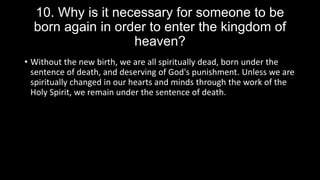 10. Why is it necessary for someone to be
born again in order to enter the kingdom of
heaven?
• Without the new birth, we are all spiritually dead, born under the
sentence of death, and deserving of God's punishment. Unless we are
spiritually changed in our hearts and minds through the work of the
Holy Spirit, we remain under the sentence of death.
 