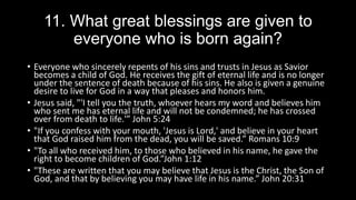 11. What great blessings are given to
everyone who is born again?
• Everyone who sincerely repents of his sins and trusts in Jesus as Savior
becomes a child of God. He receives the gift of eternal life and is no longer
under the sentence of death because of his sins. He also is given a genuine
desire to live for God in a way that pleases and honors him.
• Jesus said, "'I tell you the truth, whoever hears my word and believes him
who sent me has eternal life and will not be condemned; he has crossed
over from death to life.'” John 5:24
• "If you confess with your mouth, 'Jesus is Lord,' and believe in your heart
that God raised him from the dead, you will be saved.” Romans 10:9
• "To all who received him, to those who believed in his name, he gave the
right to become children of God.”John 1:12
• "These are written that you may believe that Jesus is the Christ, the Son of
God, and that by believing you may have life in his name.” John 20:31
 