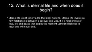 12. What is eternal life and when does it
begin?
• Eternal life is not simply a life that does not end. Eternal life involves a
new relationship between a believer and God. It is a relationship of
love, joy, and peace that begins the moment someone believes in
Jesus and will never end.
 