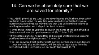 14. Can we be absolutely sure that we
are saved for eternity?
• Yes… God's promises are sure, so we never have to doubt them. Even when
we fail at times to live the way God wants us to live (or fail to live as we
ourselves want to live), we may be sure that God will continue to love us
and forgive us when we truly put our trust in Jesus.
• "I write these things to you who believe in the name of the Son of God so
that you may know that you have eternal life.” 1 John 5:13
• "If we confess our sins, he is faithful and just and will forgive our sins and
purify us from all unrighteousness.” 1 John 1:9
• "For I am convinced that neither death nor life, neither angels nor demons
. . . nor anything else in all creation, will be able to separate us from the
love of God that is in Christ Jesus our Lord.” Romans 8:38-39
 
