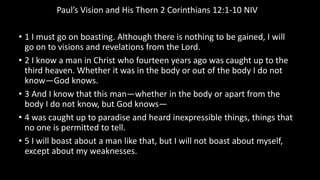 Paul’s Vision and His Thorn 2 Corinthians 12:1-10 NIV
• 1 I must go on boasting. Although there is nothing to be gained, I will
go on to visions and revelations from the Lord.
• 2 I know a man in Christ who fourteen years ago was caught up to the
third heaven. Whether it was in the body or out of the body I do not
know—God knows.
• 3 And I know that this man—whether in the body or apart from the
body I do not know, but God knows—
• 4 was caught up to paradise and heard inexpressible things, things that
no one is permitted to tell.
• 5 I will boast about a man like that, but I will not boast about myself,
except about my weaknesses.
 