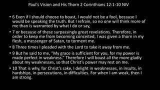 Paul’s Vision and His Thorn 2 Corinthians 12:1-10 NIV
• 6 Even if I should choose to boast, I would not be a fool, because I
would be speaking the truth. But I refrain, so no one will think more of
me than is warranted by what I do or say,
• 7 or because of these surpassingly great revelations. Therefore, in
order to keep me from becoming conceited, I was given a thorn in my
flesh, a messenger of Satan, to torment me.
• 8 Three times I pleaded with the Lord to take it away from me.
• 9 But he said to me, “My grace is sufficient for you, for my power is
made perfect in weakness.” Therefore I will boast all the more gladly
about my weaknesses, so that Christ’s power may rest on me.
• 10 That is why, for Christ’s sake, I delight in weaknesses, in insults, in
hardships, in persecutions, in difficulties. For when I am weak, then I
am strong.
 