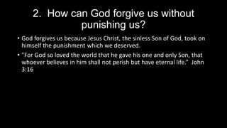 2. How can God forgive us without
punishing us?
• God forgives us because Jesus Christ, the sinless Son of God, took on
himself the punishment which we deserved.
• "For God so loved the world that he gave his one and only Son, that
whoever believes in him shall not perish but have eternal life.” John
3:16
 