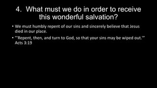 4. What must we do in order to receive
this wonderful salvation?
• We must humbly repent of our sins and sincerely believe that Jesus
died in our place.
• "'Repent, then, and turn to God, so that your sins may be wiped out.'”
Acts 3:19
 