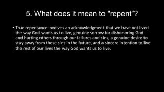 5. What does it mean to "repent”?
• True repentance involves an acknowledgment that we have not lived
the way God wants us to live, genuine sorrow for dishonoring God
and hurting others through our failures and sins, a genuine desire to
stay away from those sins in the future, and a sincere intention to live
the rest of our lives the way God wants us to live.
 