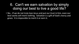 6. Can't we earn salvation by simply
doing our best to live a good life?
• No… If we do not truly love Jesus and put our trust in him, even our
best works will merit nothing. Salvation is a gift of God's mercy and
grace. It is impossible to merit it or earn it.
 