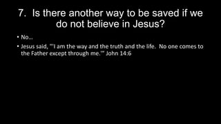 7. Is there another way to be saved if we
do not believe in Jesus?
• No…
• Jesus said, "'I am the way and the truth and the life. No one comes to
the Father except through me.'” John 14:6
 