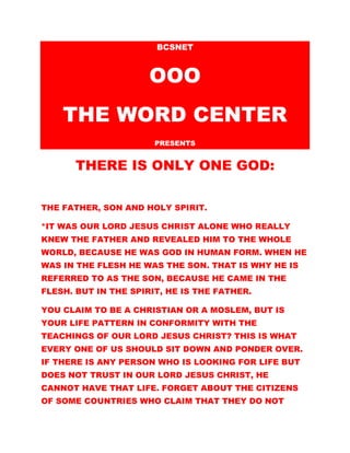 BCSNET
OOO
THE WORD CENTER
PRESENTS
THERE IS ONLY ONE GOD:
THE FATHER, SON AND HOLY SPIRIT.
*IT WAS OUR LORD JESUS CHRIST ALONE WHO REALLY
KNEW THE FATHER AND REVEALED HIM TO THE WHOLE
WORLD, BECAUSE HE WAS GOD IN HUMAN FORM. WHEN HE
WAS IN THE FLESH HE WAS THE SON. THAT IS WHY HE IS
REFERRED TO AS THE SON, BECAUSE HE CAME IN THE
FLESH. BUT IN THE SPIRIT, HE IS THE FATHER.
YOU CLAIM TO BE A CHRISTIAN OR A MOSLEM, BUT IS
YOUR LIFE PATTERN IN CONFORMITY WITH THE
TEACHINGS OF OUR LORD JESUS CHRIST? THIS IS WHAT
EVERY ONE OF US SHOULD SIT DOWN AND PONDER OVER.
IF THERE IS ANY PERSON WHO IS LOOKING FOR LIFE BUT
DOES NOT TRUST IN OUR LORD JESUS CHRIST, HE
CANNOT HAVE THAT LIFE. FORGET ABOUT THE CITIZENS
OF SOME COUNTRIES WHO CLAIM THAT THEY DO NOT
 