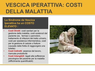 VESCICA IPERATTIVA: COSTI
DELLA MALATTIA
• Costi Diretti: costi sanitari per la
gestione della malattia, costi sostenuti dal
paziente (es. farmaci o pannoloni,
trattamento di infezioni del tratto urinario,
costi per assistenza infermieristica, costi
per la gestione di cadute o fratture
(causate dalla fretta di raggiungere una
toilette)
• Costi Indiretti: assenza dal lavoro,
mancata produttività
• Costi Intangibili: legati alla sofferenza
psicologica del paziente per la malattia
(difficilmente quantificabili)
La Sindrome da Vescica
Iperattiva ha un COSTO
ELEVATO :
 