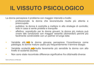 IL VISSUTO PSICOLOGICO
La donna percepisce il problema con maggior intensità a livello:
− professionale: la donna che lavora/studia risulta più attenta e
preoccupata
− pubblico: la donna è costretta a mettere in atto strategie di controllo;
solo in casa si sente protetta e tranquilla
− affettivo: soprattutto per le donne giovani; la donna più matura può
vivere tale condizione con maggior serenità (dichiarata!) perchè più
facilmente condivisibile con un partner di lunga data
 Variabile età -> la donna giovane percepisce l’incontinenza come
patologia; le donne mature usano più frequentemente il termine disagio
 Variabile scolarità risulta lievemente più sensibile la donna con alto
livello di scolarità (laurea)
 Non sono state riscontrate differenze significative fra città/realtà diverse
Dati da Ricerca di Mercato
 