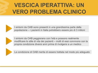 VESCICA IPERATTIVA: UN
VERO PROBLEMA CLINICO
I sintomi da OAB sono presenti in una grandissima parte della
popolazione – i pazienti in Italia potrebbero essere più di 3 milioni
I sintomi da OAB peggiorano con l’età e possono realmente
modificare lo stile di vita dei pazienti – molti di essi convivono con la
propria condizione diversi anni prima di rivolgersi a un medico
La condizione di OAB merita di essere trattata nel modo più adeguato
 