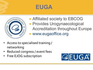  Affiliated society to EBCOG
 Provides Urogynaecological
Accreditation throughout Europe
 www.eugaoffice.org
• Access to specialised training /
networking
• Reduced congress / event fees
• Free EJOG subscription
EUGA
 