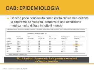 OAB: EPIDEMIOLOGIA
 Benché poco conosciuta come entità clinica ben definita
la sindrome da Vescica Iperattiva è una condizione
medica molto diffusa in tutto il mondo
Più di 3 milioni di persone in Italia presentano sintomi
da Vescica Iperattiva
Milsom BJU International (2001), 87, 760-766
 
