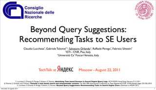 Beyond Query Suggestions:
                           Recommending Tasks to SE Users
                             Claudio Lucchese*, Gabriele Tolomei*+, Salvatore Orlando+, Raffaele Perego*, Fabrizio Silvestri*
                                                               *ISTI - CNR, Pisa, Italy
                                                         +Università Ca’ Foscari Venezia, Italy




                                                 TechTalk at                                          Moscow - August 22, 2011

                     C. Lucchese, S. Orlando, R. Perego, F. Silvestri, G. Tolomei. Identifying Task-based Sessions in Search Engine Query Logs. ACM WSDM, Hong Kong, February 9-12, 2011
    G. Tolomei, S. Orlando, and F. Silvestri. Towards a task-based search and recommender systems. The 26th IEEE International Conference on Data Engineering, ICDE '10 Workshops, pages 333-336, 2010.
                       C. Lucchese, S. Orlando, R. Perego, F. Silvestri, G. Tolomei. Beyond Query Suggestions: Recommending Tasks to Search Engine Users, submitted to WSDM 2012.
mercoledì 24 agosto 2011                                                                                                                                                                                  1
 