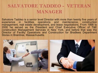 SALVATORE TADDEO - VETERAN
MANAGER
Salvatore Taddeo is a senior level Director with more than twenty five years of
experience in facilities operations and maintenance, construction
management, real estate development, and lease negotiations. From 1998 to
2000 he served as the President and Chief Executive Officer of T&E
construction Management Services in New York, and before that was the
Director of Facility Operations and Construction for Bradlees Department
Stores in Braintree, Massachusetts.
 