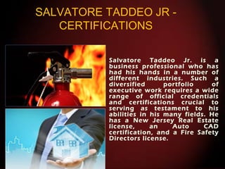 SALVATORE TADDEO JR -
CERTIFICATIONS
Salvatore Taddeo Jr. is a
business professional who has
had his hands in a number of
different industries. Such a
diversified portfolio of
executive work requires a wide
range of official credentials
and certifications crucial to
serving as testament to his
abilities in his many fields. He
has a New Jersey Real Estate
license, an Auto CAD
certification, and a Fire Safety
Directors license.
 