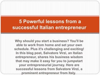 Why should you start a business? You'll be
able to work from home and set your own
schedule. Plus it's challenging and exciting!
In this blog post, Salvatore Virzi, an Italian
entrepreneur, shares his business wisdom
that may make it easy for you to jumpstart
your entrepreneurial journey. Here are
successful lessons from Salvatore Virzi, a
prominent entrepreneur from Italy.
5 Powerful lessons from a
successful Italian entrepreneur
 