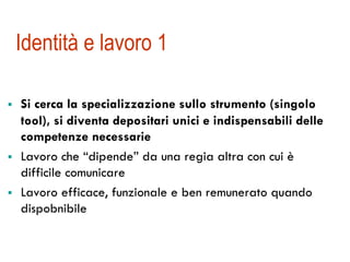 Identità e lavoro 1
!  Si cerca la specializzazione sullo strumento (singolo
tool), si diventa depositari unici e indispensabili delle
competenze necessarie
!  Lavoro che “dipende” da una regia altra con cui è
difficile comunicare
!  Lavoro efficace, funzionale e ben remunerato quando
dispobnibile
 