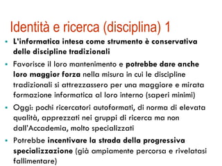 Identità e ricerca (disciplina) 1
!  L’informatica intesa come strumento è conservativa
delle discipline tradizionali
!  Favorisce il loro mantenimento e potrebbe dare anche
loro maggior forza nella misura in cui le discipline
tradizionali si attrezzassero per una maggiore e mirata
formazione informatica al loro interno (saperi minimi)
!  Oggi: pochi ricercatori autoformati, di norma di elevata
qualità, apprezzati nei gruppi di ricerca ma non
dall’Accademia, molto specializzati
!  Potrebbe incentivare la strada della progressiva
specializzazione (già ampiamente percorsa e rivelatasi
fallimentare)
 