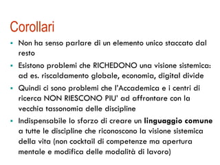 Corollari
!  Non ha senso parlare di un elemento unico staccato dal
resto
!  Esistono problemi che RICHEDONO una visione sistemica:
ad es. riscaldamento globale, economia, digital divide
!  Quindi ci sono problemi che l’Accademica e i centri di
ricerca NON RIESCONO PIU’ ad affrontare con la
vecchia tassonomia delle discipline
!  Indispensabile lo sforzo di creare un linguaggio comune
a tutte le discipline che riconoscono la visione sistemica
della vita (non cocktail di competenze ma apertura
mentale e modifica delle modalità di lavoro)
 