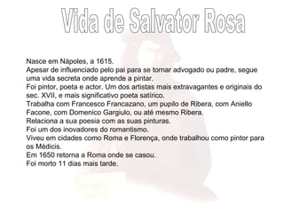 Vida de Salvator Rosa Nasce em Nápoles, a 1615. Apesar de influenciado pelo pai para se tornar advogado ou padre, segue uma vida secreta onde aprende a pintar.  Foi pintor, poeta e actor. Um dos artistas mais extravagantes e originais do sec. XVII, e mais significativo poeta satírico. Trabalha com Francesco Francazano, um pupilo de Ribera, com Aniello Facone, com Domenico Gargiulo, ou até mesmo Ribera. Relaciona a sua poesia com as suas pinturas. Foi um dos inovadores do romantismo. Viveu em cidades como Roma e Florença, onde trabalhou como pintor para os Médicis.  Em 1650 retorna a Roma onde se casou.  Foi morto 11 dias mais tarde. 