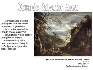 Paisagem de um rio com Apolo e Sibila de Cumas c. 1655 174 x 259 cm Wallace Collection, London  Obra de Salvator Rosa -Representação de uma  paisagem, num ambiente majestoso e grandioso -Linha do horizonte deli- neada abaixo do normal -Profundidade Visual (sobre- posição das formas) -No centro do quadro encontra-se um triangulo. -As figuras surgem atin- gidas  pela luz.  