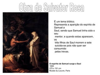 O espírito de Samuel surge a Saul 1668 275 x 191 cm Musée du Louvre, Paris  Obra de Salvator Rosa É um tema bíblico. Representa a aparição do espírito de Samuel a  Saul, sendo que Samuel tinha sido o seu  mentor, e quando estas aparecem, os  três filhos de Saul morrem e este  suicida-se pois não quer ser consumido pelas trevas.  