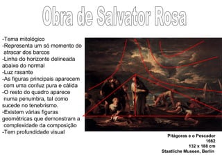 Pitágoras e o Pescador 1662 132 x 188 cm Staatliche Museen, Berlin   Obra de Salvator Rosa -Tema mitológico -Representa um só momento do atracar dos barcos -Linha do horizonte delineada abaixo do normal -Luz rasante -As figuras principais aparecem com uma cor/luz pura e cálida -O resto do quadro aparece  numa penumbra, tal como sucede no tenebrismo. Existem várias figuras geométricas que demonstram a  complexidade da composição -Tem profundidade visual 
